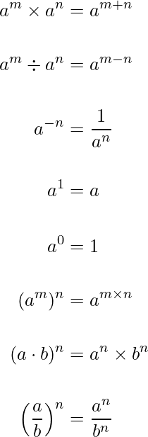 \begin{align*}{a^m \times a^n &= a^{m+n} \\[15pt] a^m \div a^n &= a^{m - n} \\[15pt] a^{-n}&=\frac{1}{a^n} \\[15pt] a^1&=a \\[15pt] a^0&=1 \\[15pt] (a^m)^n&=a^{m\times n} \\[15pt] (a\cdot b)^n&=a^n \times b^n \\[15pt]  \Big(\frac{a}{b}\Big)^n&=\frac{a^n}{b^n}}\end{align*}