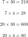 \begin{align*}7 \times 30 &= 210\\[10pt]7 \times 4 &= 28\\[10pt]20\times 30&=600\\[10pt]20\times 4 &= 80\end{align*}